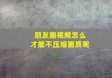 朋友圈视频怎么才能不压缩画质呢