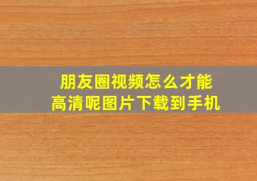 朋友圈视频怎么才能高清呢图片下载到手机