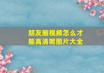 朋友圈视频怎么才能高清呢图片大全