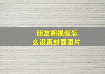 朋友圈视频怎么设置封面图片