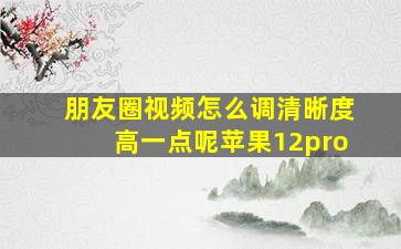 朋友圈视频怎么调清晰度高一点呢苹果12pro