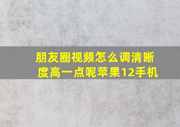 朋友圈视频怎么调清晰度高一点呢苹果12手机