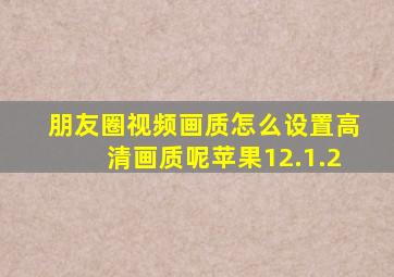 朋友圈视频画质怎么设置高清画质呢苹果12.1.2