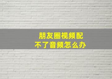 朋友圈视频配不了音频怎么办