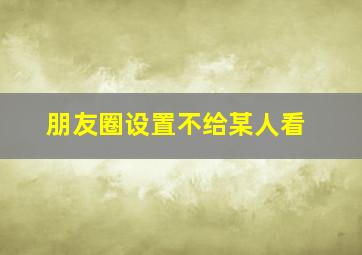 朋友圈设置不给某人看