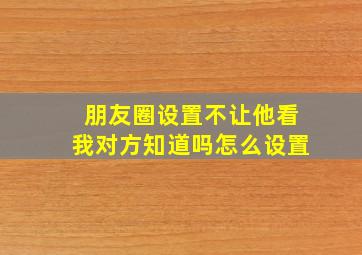 朋友圈设置不让他看我对方知道吗怎么设置