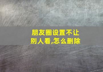 朋友圈设置不让别人看,怎么删除