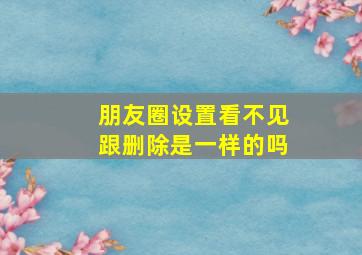 朋友圈设置看不见跟删除是一样的吗