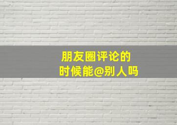 朋友圈评论的时候能@别人吗