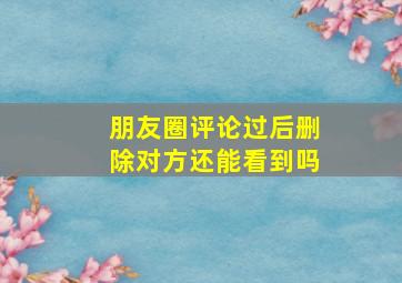 朋友圈评论过后删除对方还能看到吗