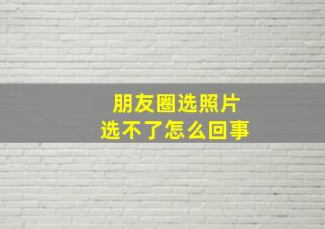 朋友圈选照片选不了怎么回事