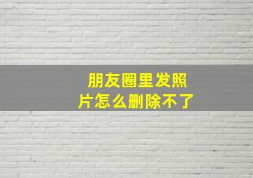 朋友圈里发照片怎么删除不了