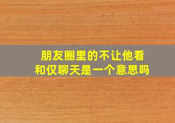 朋友圈里的不让他看和仅聊天是一个意思吗