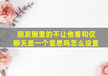 朋友圈里的不让他看和仅聊天是一个意思吗怎么设置