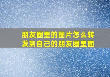 朋友圈里的图片怎么转发到自己的朋友圈里面