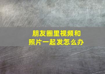 朋友圈里视频和照片一起发怎么办