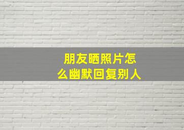 朋友晒照片怎么幽默回复别人