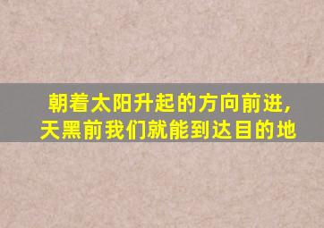 朝着太阳升起的方向前进,天黑前我们就能到达目的地