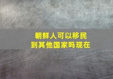 朝鲜人可以移民到其他国家吗现在