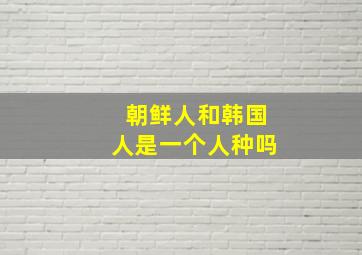 朝鲜人和韩国人是一个人种吗