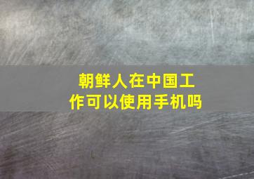 朝鲜人在中国工作可以使用手机吗