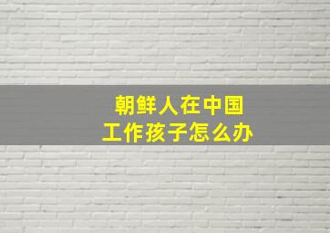 朝鲜人在中国工作孩子怎么办