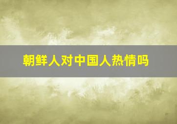 朝鲜人对中国人热情吗