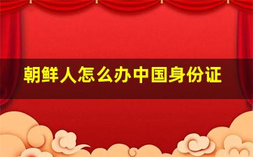 朝鲜人怎么办中国身份证