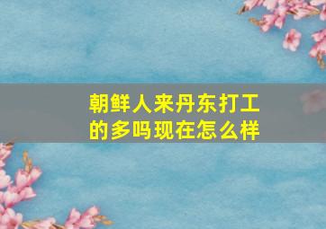 朝鲜人来丹东打工的多吗现在怎么样