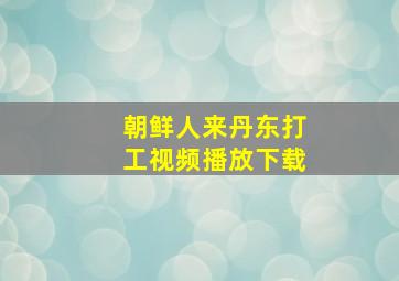 朝鲜人来丹东打工视频播放下载