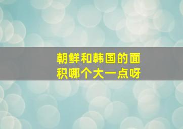 朝鲜和韩国的面积哪个大一点呀