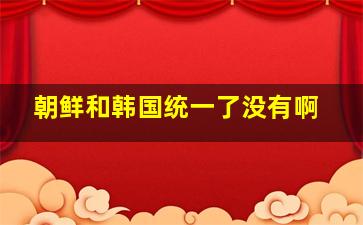 朝鲜和韩国统一了没有啊