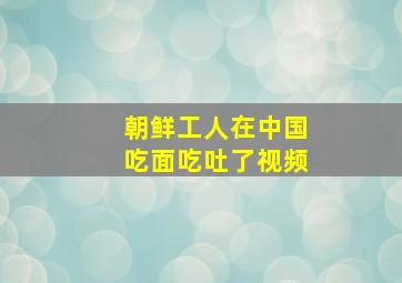 朝鲜工人在中国吃面吃吐了视频