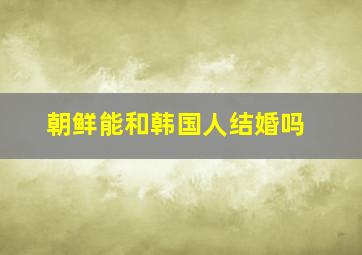 朝鲜能和韩国人结婚吗