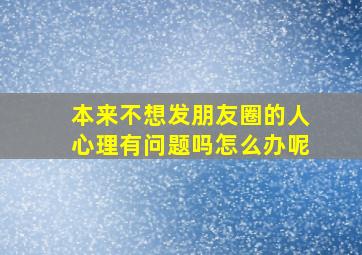 本来不想发朋友圈的人心理有问题吗怎么办呢