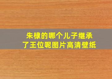 朱棣的哪个儿子继承了王位呢图片高清壁纸