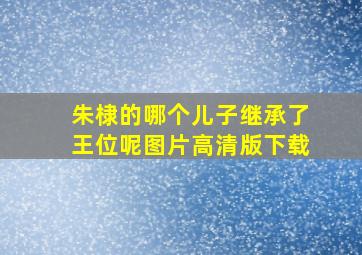 朱棣的哪个儿子继承了王位呢图片高清版下载