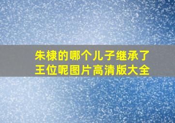 朱棣的哪个儿子继承了王位呢图片高清版大全