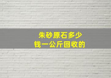 朱砂原石多少钱一公斤回收的