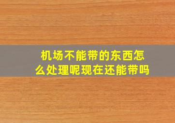 机场不能带的东西怎么处理呢现在还能带吗