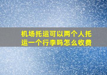 机场托运可以两个人托运一个行李吗怎么收费