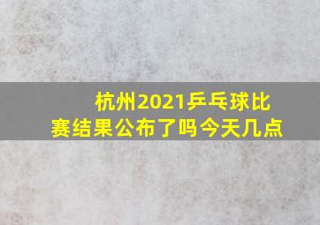 杭州2021乒乓球比赛结果公布了吗今天几点