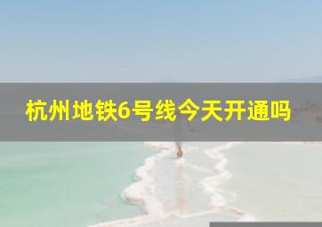 杭州地铁6号线今天开通吗