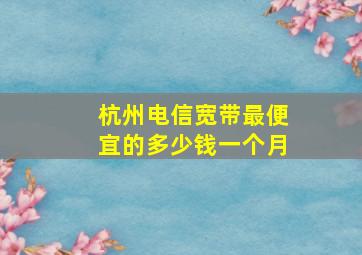 杭州电信宽带最便宜的多少钱一个月