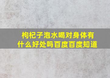 枸杞子泡水喝对身体有什么好处吗百度百度知道