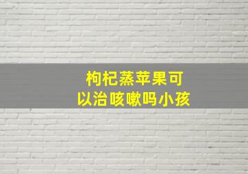 枸杞蒸苹果可以治咳嗽吗小孩