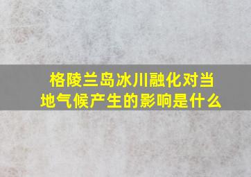 格陵兰岛冰川融化对当地气候产生的影响是什么