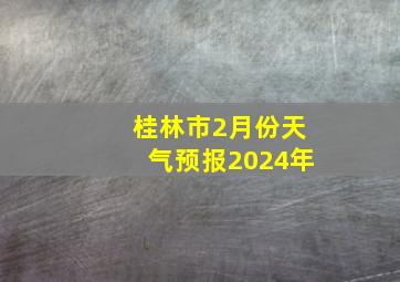 桂林市2月份天气预报2024年