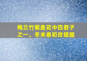 梅兰竹菊是花中四君子之一。冬末春初改错题