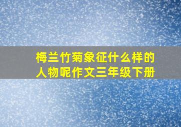 梅兰竹菊象征什么样的人物呢作文三年级下册